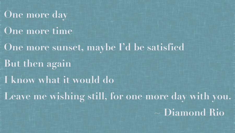 One More Day, Diamond Rio
"One more day, One more time, One more sunset, Maybe I'd be satisfied, But then again, I know what it would do, Leave me wishing still, for one more day with you."